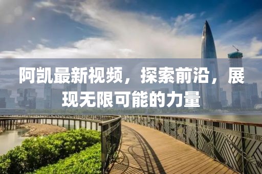 阿凯最新视频，探索前沿，展现无限可能的力量