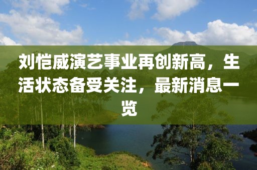 刘恺威演艺事业再创新高，生活状态备受关注，最新消息一览