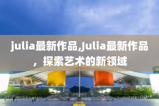 julia最新作品,Julia最新作品，探索艺术的新领域