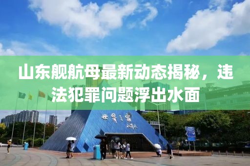 山东舰航母最新动态揭秘，违法犯罪问题浮出水面