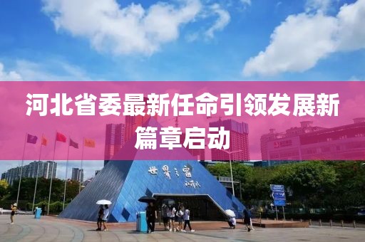 河北省委最新任命引领发展新篇章启动