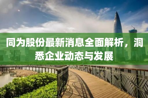 同为股份最新消息全面解析，洞悉企业动态与发展