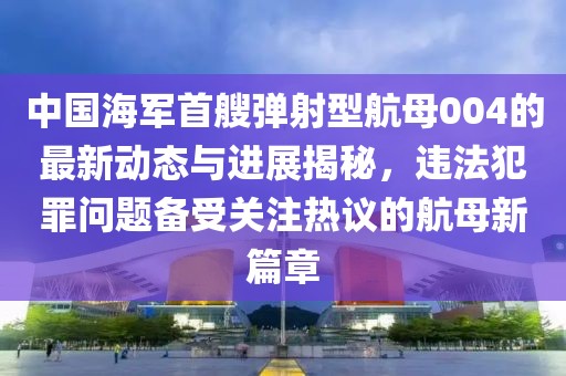 中国海军首艘弹射型航母004的最新动态与进展揭秘，违法犯罪问题备受关注热议的航母新篇章